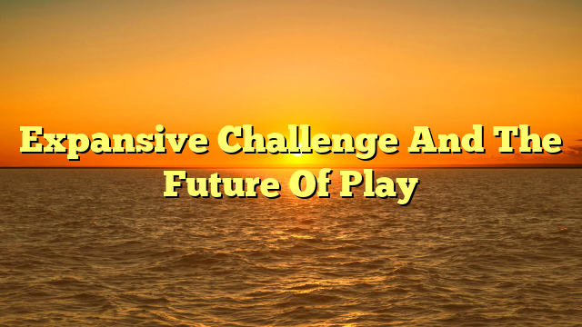 Expansive Challenge And The Future Of Play